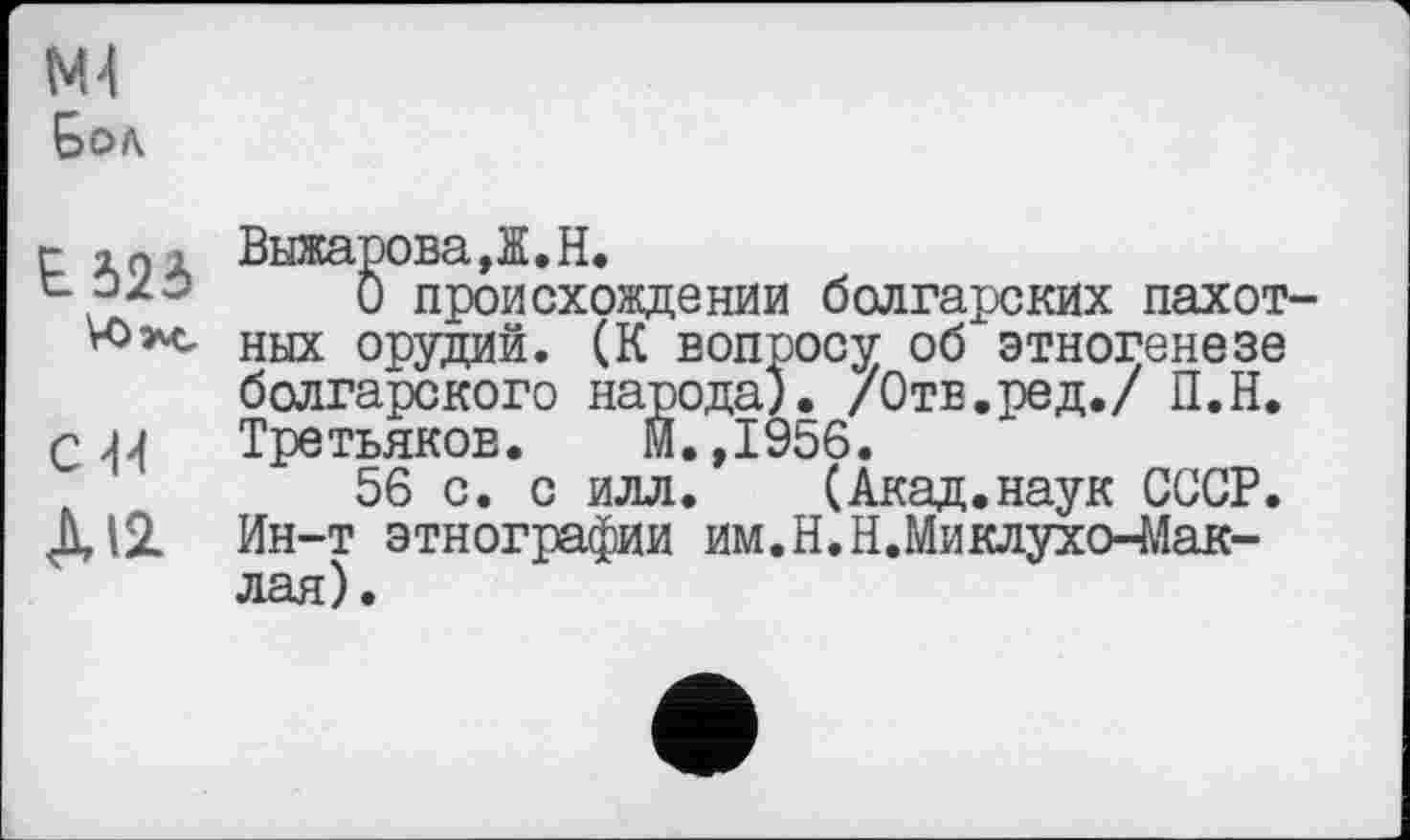 ﻿ж
Бол
г in ; ВыжароваД.Н.
t 070	0 происхождении болгарских пахот-
ах ных орудий. (К вопросу об этногенезе болгарского народа), /Отв.ред./ П.Н.
С 44 Третьяков.	И.,1956.
56 с. с илл. (Акад.наук СССР.
ДІ2. Ин-т этнографии им.Н.Н.Миклухо-Маклая).